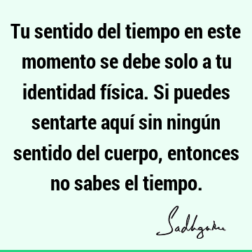 Tu sentido del tiempo en este momento se debe solo a tu identidad física. Si puedes sentarte aquí sin ningún sentido del cuerpo, entonces no sabes el