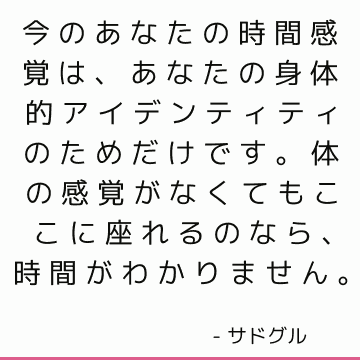 今のあなたの時間感覚は、あなたの身体的アイデンティティのためだけです。 体の感覚がなくてもここに座れるのなら、時間がわかりません。