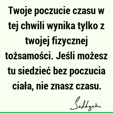 Twoje poczucie czasu w tej chwili wynika tylko z twojej fizycznej tożsamości. Jeśli możesz tu siedzieć bez poczucia ciała, nie znasz