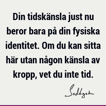 Din tidskänsla just nu beror bara på din fysiska identitet. Om du kan sitta här utan någon känsla av kropp, vet du inte