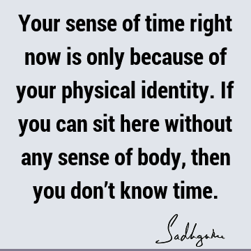 Your sense of time right now is only because of your physical identity. If you can sit here without any sense of body, then you don’t know