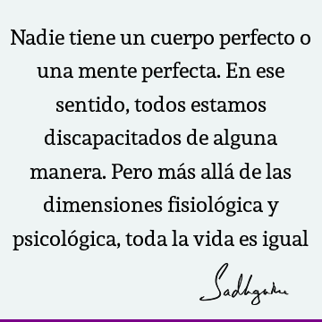 Nadie tiene un cuerpo perfecto o una mente perfecta. En ese sentido, todos estamos discapacitados de alguna manera. Pero más allá de las dimensiones fisioló