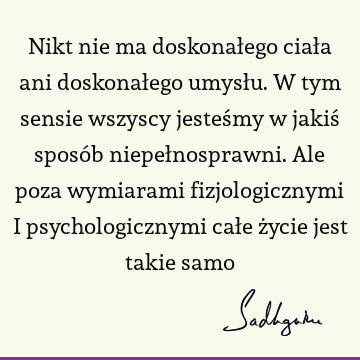 Nikt nie ma doskonałego ciała ani doskonałego umysłu. W tym sensie wszyscy jesteśmy w jakiś sposób niepełnosprawni. Ale poza wymiarami fizjologicznymi i