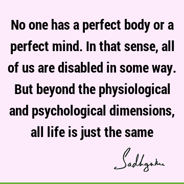 No one has a perfect body or a perfect mind. In that sense, all of us are disabled in some way. But beyond the physiological and psychological dimensions, all