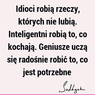 Idioci robią rzeczy, których nie lubią. Inteligentni robią to, co kochają. Geniusze uczą się radośnie robić to, co jest