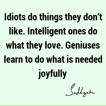 Idiots do things they don’t like. Intelligent ones do what they love. Geniuses learn to do what is needed