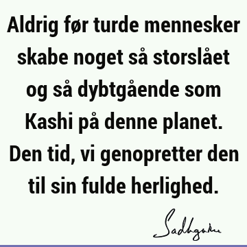 Aldrig før turde mennesker skabe noget så storslået og så dybtgående som Kashi på denne planet. Den tid, vi genopretter den til sin fulde