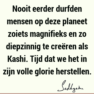 Nooit eerder durfden mensen op deze planeet zoiets magnifieks en zo diepzinnig te creëren als Kashi. Tijd dat we het in zijn volle glorie