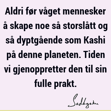 Aldri før våget mennesker å skape noe så storslått og så dyptgående som Kashi på denne planeten. Tiden vi gjenoppretter den til sin fulle