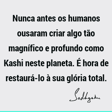 Nunca antes os humanos ousaram criar algo tão magnífico e profundo como Kashi neste planeta. É hora de restaurá-lo à sua glória