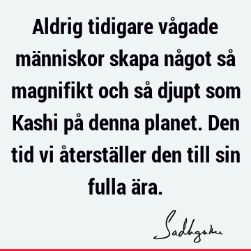 Aldrig tidigare vågade människor skapa något så magnifikt och så djupt som Kashi på denna planet. Den tid vi återställer den till sin fulla ä