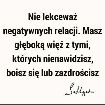 Nie lekceważ negatywnych relacji. Masz głęboką więź z tymi, których nienawidzisz, boisz się lub zazdroś