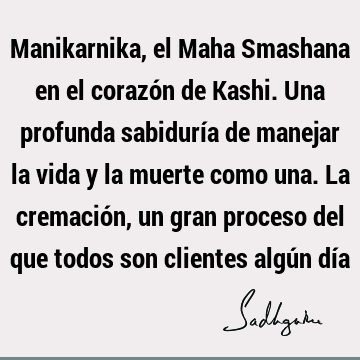 Manikarnika, el Maha Smashana en el corazón de Kashi. Una profunda sabiduría de manejar la vida y la muerte como una. La cremación, un gran proceso del que