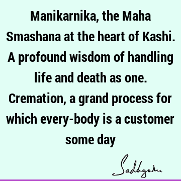Manikarnika, the Maha Smashana at the heart of Kashi. A profound wisdom of handling life and death as one. Cremation, a grand process for which every-body is a