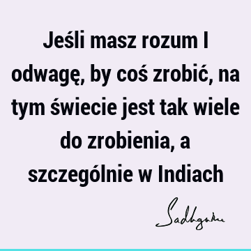 Jeśli masz rozum i odwagę, by coś zrobić, na tym świecie jest tak wiele do zrobienia, a szczególnie w I