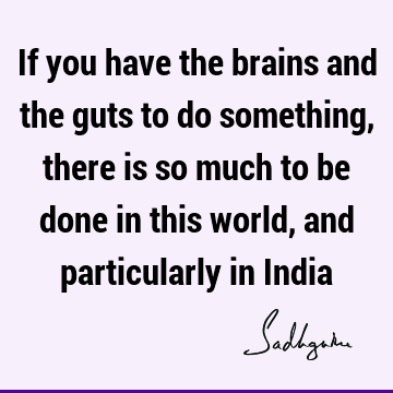If you have the brains and the guts to do something, there is so much to be done in this world, and particularly in I