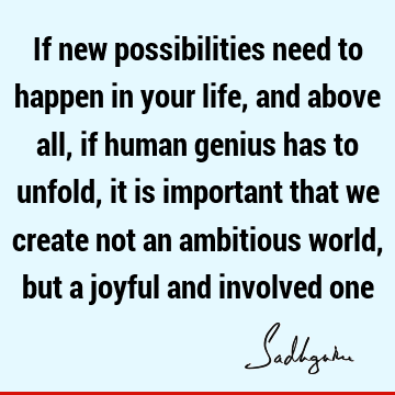If new possibilities need to happen in your life, and above all, if human genius has to unfold, it is important that we create not an ambitious world, but a