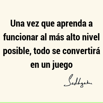 Una vez que aprenda a funcionar al más alto nivel posible, todo se convertirá en un