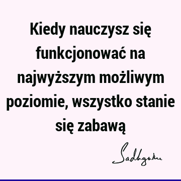 Kiedy nauczysz się funkcjonować na najwyższym możliwym poziomie, wszystko stanie się zabawą