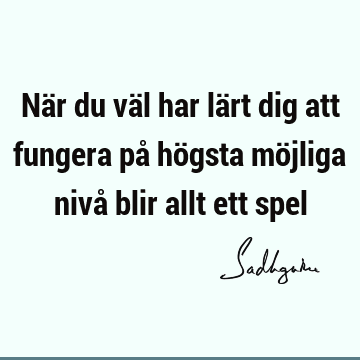 När du väl har lärt dig att fungera på högsta möjliga nivå blir allt ett