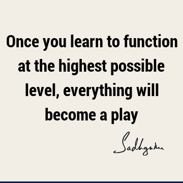 Once you learn to function at the highest possible level, everything will become a