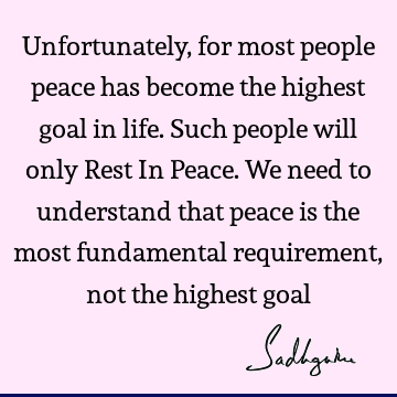 Unfortunately, for most people peace has become the highest goal in life. Such people will only Rest In Peace. We need to understand that peace is the most
