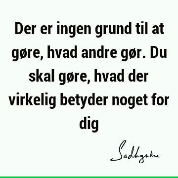 Der er ingen grund til at gøre, hvad andre gør. Du skal gøre, hvad der virkelig betyder noget for