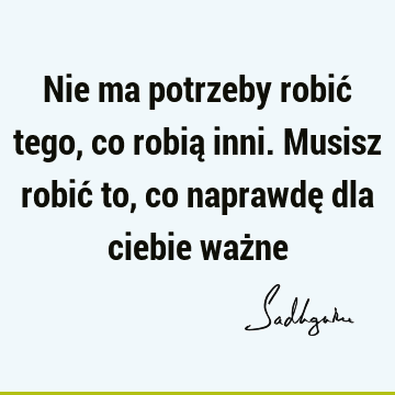 Nie ma potrzeby robić tego, co robią inni. Musisz robić to, co naprawdę dla ciebie waż