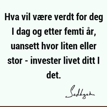 Hva vil være verdt for deg i dag og etter femti år, uansett hvor liten eller stor - invester livet ditt i