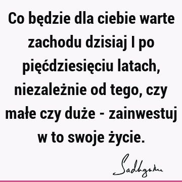 Co będzie dla ciebie warte zachodu dzisiaj i po pięćdziesięciu latach, niezależnie od tego, czy małe czy duże - zainwestuj w to swoje ż