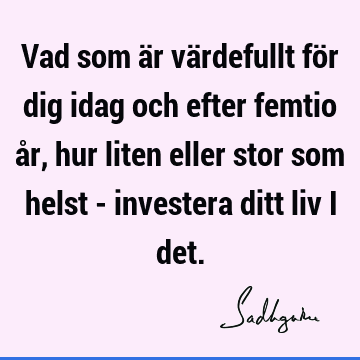 Vad som är värdefullt för dig idag och efter femtio år, hur liten eller stor som helst - investera ditt liv i