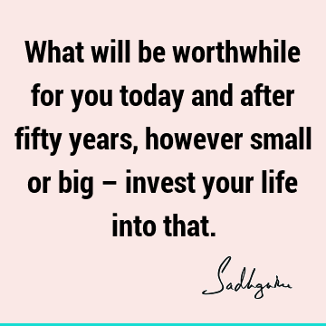 What will be worthwhile for you today and after fifty years, however small or big – invest your life into