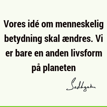 Vores idé om menneskelig betydning skal ændres. Vi er bare en anden livsform på