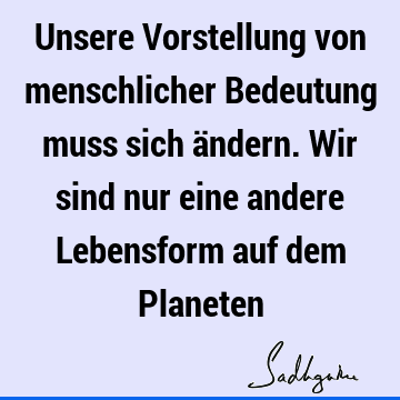 Unsere Vorstellung von menschlicher Bedeutung muss sich ändern. Wir sind nur eine andere Lebensform auf dem P