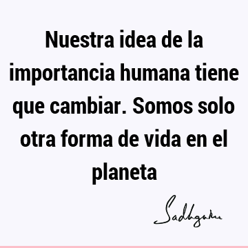 Nuestra idea de la importancia humana tiene que cambiar. Somos solo otra forma de vida en el