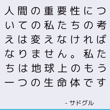 人間の重要性についての私たちの考えは変えなければなりません。 私たちは地球上のもう一つの生命体です