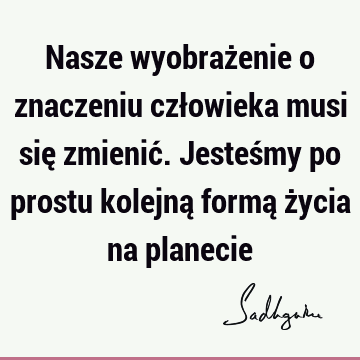 Nasze wyobrażenie o znaczeniu człowieka musi się zmienić. Jesteśmy po prostu kolejną formą życia na