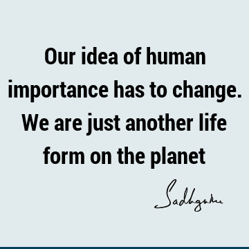 Our idea of human importance has to change. We are just another life form on the