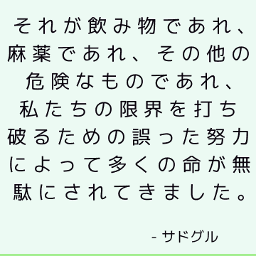 それが飲み物であれ、麻薬であれ、その他の危険なものであれ、私たちの限界を打ち破るための誤った努力によって多くの命が無駄にされてきました。