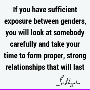 If you have sufficient exposure between genders, you will look at somebody carefully and take your time to form proper, strong relationships that will