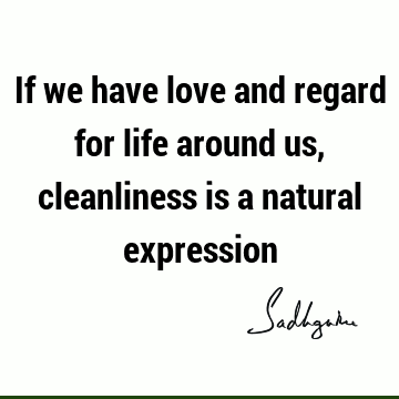 If we have love and regard for life around us, cleanliness is a natural