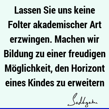 Lassen Sie uns keine Folter akademischer Art erzwingen. Machen wir Bildung zu einer freudigen Möglichkeit, den Horizont eines Kindes zu