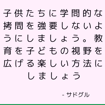 子供たちに学問的な拷問を強要しないようにしましょう。 教育を子どもの視野を広げる楽しい方法にしましょう