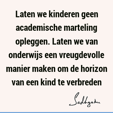 Laten we kinderen geen academische marteling opleggen. Laten we van onderwijs een vreugdevolle manier maken om de horizon van een kind te