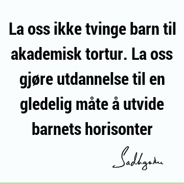 La oss ikke tvinge barn til akademisk tortur. La oss gjøre utdannelse til en gledelig måte å utvide barnets