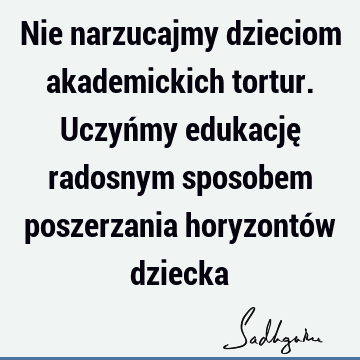 Nie narzucajmy dzieciom akademickich tortur. Uczyńmy edukację radosnym sposobem poszerzania horyzontów