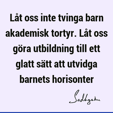 Låt oss inte tvinga barn akademisk tortyr. Låt oss göra utbildning till ett glatt sätt att utvidga barnets