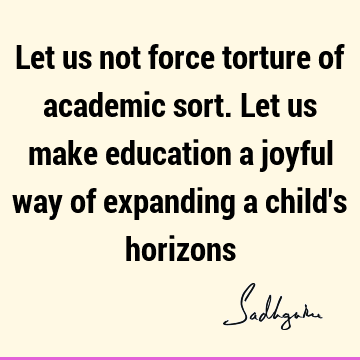 Let us not force torture of academic sort. Let us make education a joyful way of expanding a child