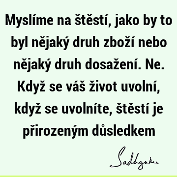 Myslíme na štěstí, jako by to byl nějaký druh zboží nebo nějaký druh dosažení. Ne. Když se váš život uvolní, když se uvolníte, štěstí je přirozeným dů