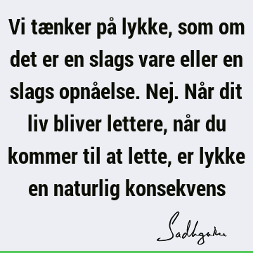 Vi tænker på lykke, som om det er en slags vare eller en slags opnåelse. Nej. Når dit liv bliver lettere, når du kommer til at lette, er lykke en naturlig